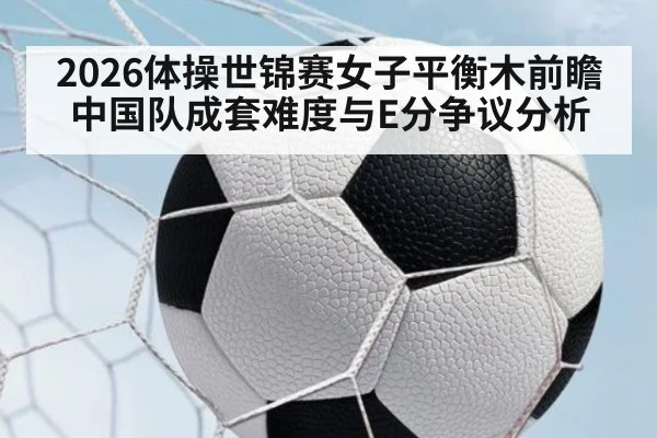 2026体操世锦赛女子平衡木前瞻 中国队成套难度与E分争议分析
